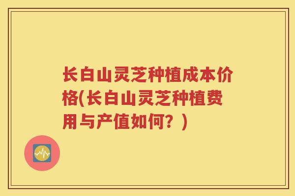长白山灵芝种植成本价格(长白山灵芝种植费用与产值如何？)