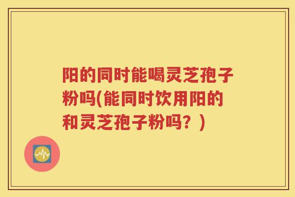 阳的同时能喝灵芝孢子粉吗(能同时饮用阳的和灵芝孢子粉吗？)