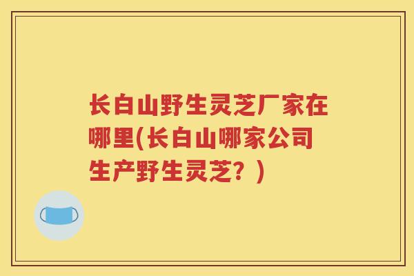 长白山野生灵芝厂家在哪里(长白山哪家公司生产野生灵芝？)