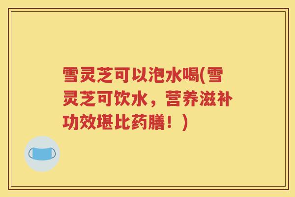 雪灵芝可以泡水喝(雪灵芝可饮水，营养滋补功效堪比药膳！)