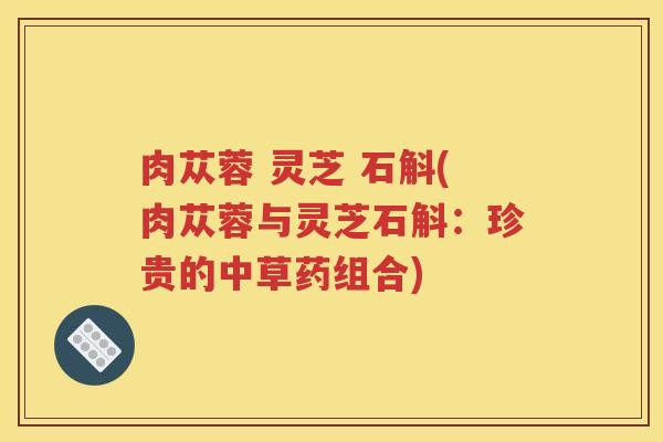 肉苁蓉 灵芝 石斛(肉苁蓉与灵芝石斛：珍贵的中草药组合)