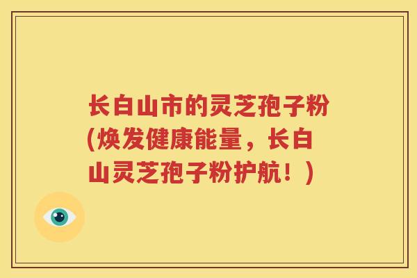 长白山市的灵芝孢子粉(焕发健康能量，长白山灵芝孢子粉护航！)