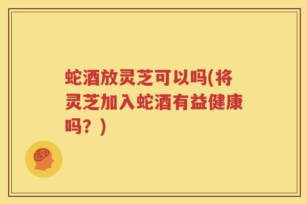 蛇酒放灵芝可以吗(将灵芝加入蛇酒有益健康吗？)