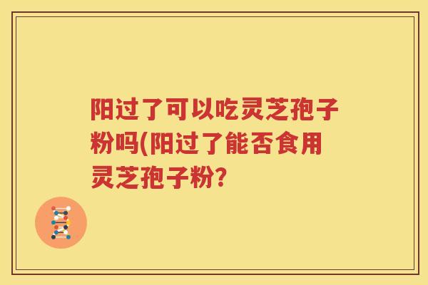 阳过了可以吃灵芝孢子粉吗(阳过了能否食用灵芝孢子粉？