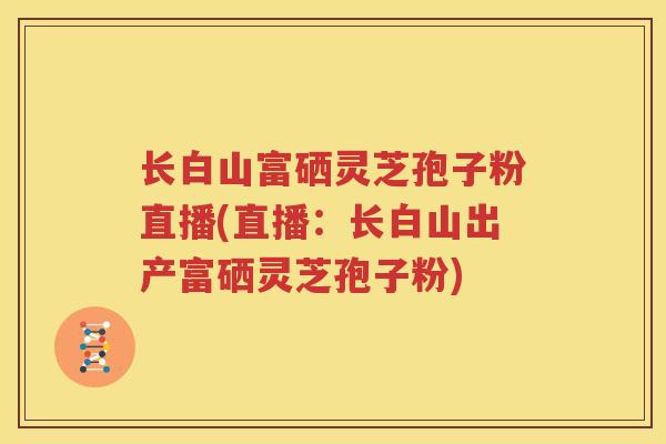 长白山富硒灵芝孢子粉直播(直播：长白山出产富硒灵芝孢子粉)