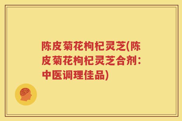 陈皮菊花枸杞灵芝(陈皮菊花枸杞灵芝合剂：中医调理佳品)