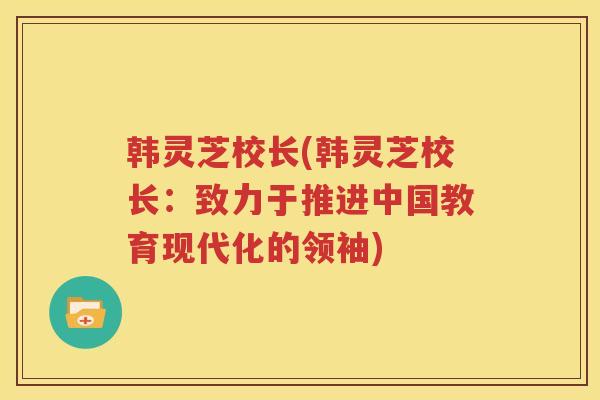 韩灵芝校长(韩灵芝校长：致力于推进中国教育现代化的领袖)