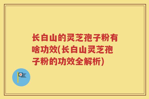 长白山的灵芝孢子粉有啥功效(长白山灵芝孢子粉的功效全解析)