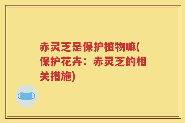 赤灵芝是保护植物嘛(保护花卉：赤灵芝的相关措施)