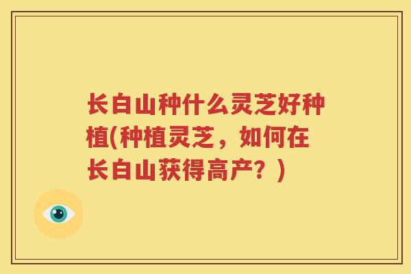 长白山种什么灵芝好种植(种植灵芝，如何在长白山获得高产？)