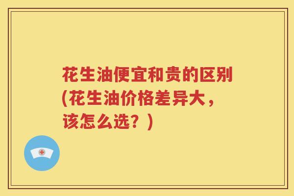 花生油便宜和贵的区别(花生油价格差异大，该怎么选？)