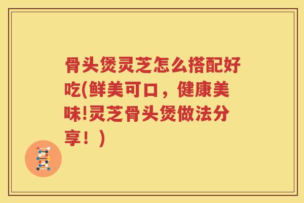 骨头煲灵芝怎么搭配好吃(鲜美可口，健康美味!灵芝骨头煲做法分享！)
