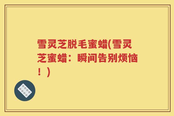 雪灵芝脱毛蜜蜡(雪灵芝蜜蜡：瞬间告别烦恼！)
