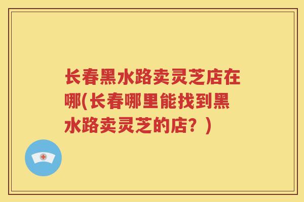 长春黑水路卖灵芝店在哪(长春哪里能找到黑水路卖灵芝的店？)
