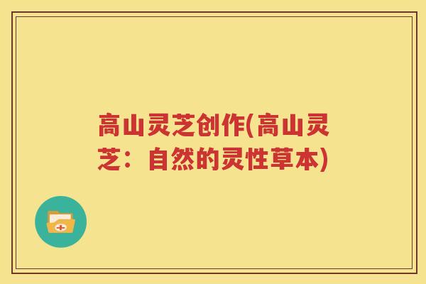 高山灵芝创作(高山灵芝：自然的灵性草本)