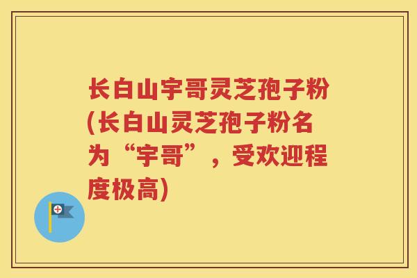 长白山宇哥灵芝孢子粉(长白山灵芝孢子粉名为“宇哥”，受欢迎程度极高)