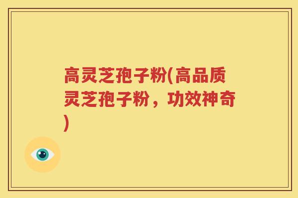 高灵芝孢子粉(高品质灵芝孢子粉，功效神奇)