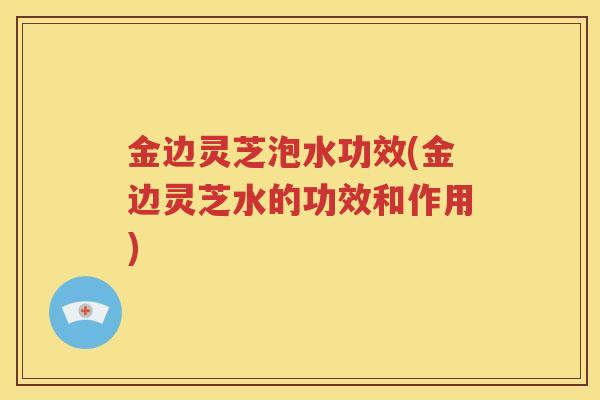 金边灵芝泡水功效(金边灵芝水的功效和作用)