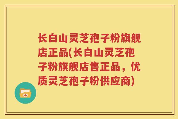 长白山灵芝孢子粉旗舰店正品(长白山灵芝孢子粉旗舰店售正品，优质灵芝孢子粉供应商)