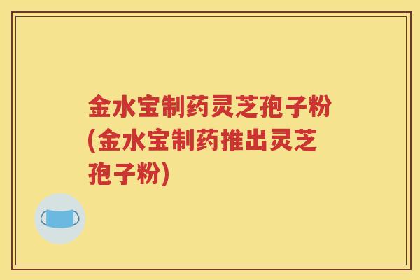 金水宝制药灵芝孢子粉(金水宝制药推出灵芝孢子粉)