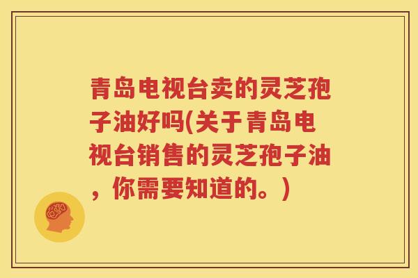 青岛电视台卖的灵芝孢子油好吗(关于青岛电视台销售的灵芝孢子油，你需要知道的。)