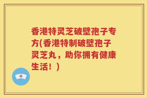 香港特灵芝破壁孢子专方(香港特制破壁孢子灵芝丸，助你拥有健康生活！)