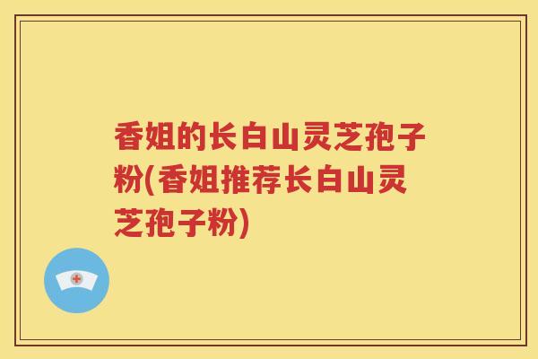 香姐的长白山灵芝孢子粉(香姐推荐长白山灵芝孢子粉)