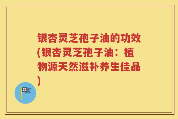银杏灵芝孢子油的功效(银杏灵芝孢子油：植物源天然滋补养生佳品)