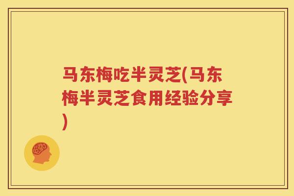 马东梅吃半灵芝(马东梅半灵芝食用经验分享)