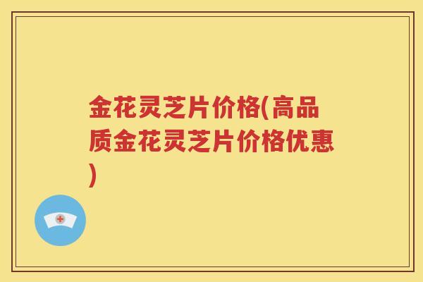 金花灵芝片价格(高品质金花灵芝片价格优惠)