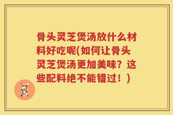 骨头灵芝煲汤放什么材料好吃呢(如何让骨头灵芝煲汤更加美味？这些配料绝不能错过！)