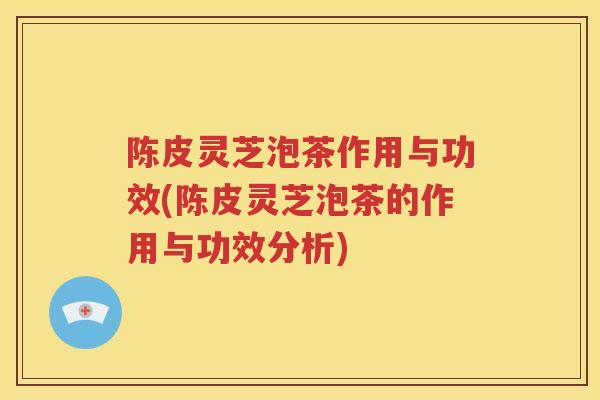 陈皮灵芝泡茶作用与功效(陈皮灵芝泡茶的作用与功效分析)