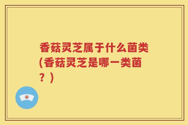 香菇灵芝属于什么菌类(香菇灵芝是哪一类菌？)
