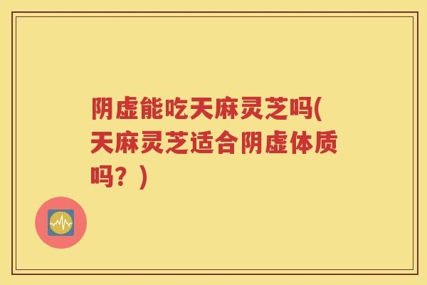 阴虚能吃天麻灵芝吗(天麻灵芝适合阴虚体质吗？)