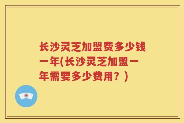 长沙灵芝加盟费多少钱一年(长沙灵芝加盟一年需要多少费用？)