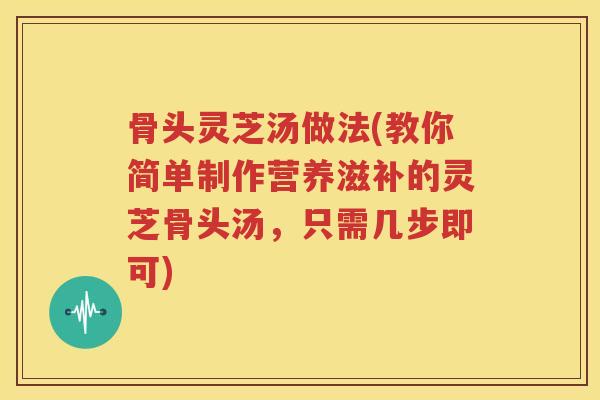 骨头灵芝汤做法(教你简单制作营养滋补的灵芝骨头汤，只需几步即可)