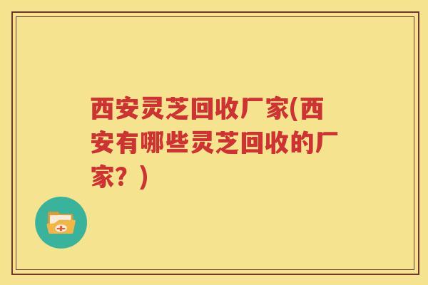 西安灵芝回收厂家(西安有哪些灵芝回收的厂家？)