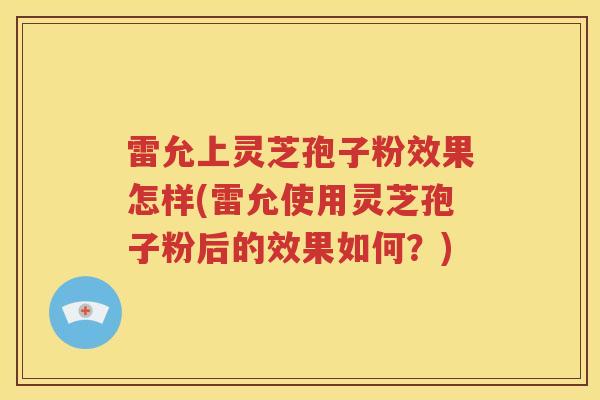 雷允上灵芝孢子粉效果怎样(雷允使用灵芝孢子粉后的效果如何？)