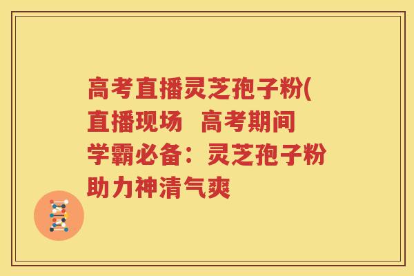 高考直播灵芝孢子粉(直播现场  高考期间学霸必备：灵芝孢子粉助力神清气爽