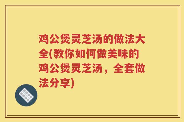 鸡公煲灵芝汤的做法大全(教你如何做美味的鸡公煲灵芝汤，全套做法分享)