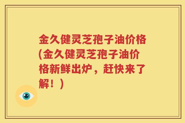 金久健灵芝孢子油价格(金久健灵芝孢子油价格新鲜出炉，赶快来了解！)