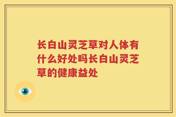 长白山灵芝草对人体有什么好处吗长白山灵芝草的健康益处