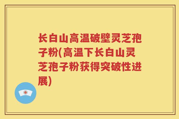 长白山高温破壁灵芝孢子粉(高温下长白山灵芝孢子粉获得突破性进展)
