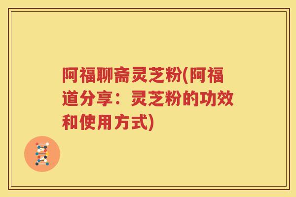 阿福聊斋灵芝粉(阿福道分享：灵芝粉的功效和使用方式)