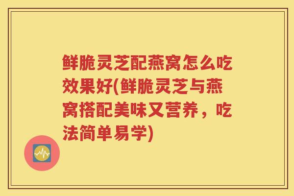 鲜脆灵芝配燕窝怎么吃效果好(鲜脆灵芝与燕窝搭配美味又营养，吃法简单易学)