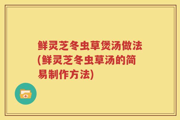 鲜灵芝冬虫草煲汤做法(鲜灵芝冬虫草汤的简易制作方法)
