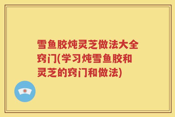 雪鱼胶炖灵芝做法大全窍门(学习炖雪鱼胶和灵芝的窍门和做法)