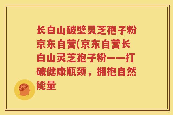 长白山破壁灵芝孢子粉京东自营(京东自营长白山灵芝孢子粉——打破健康瓶颈，拥抱自然能量
