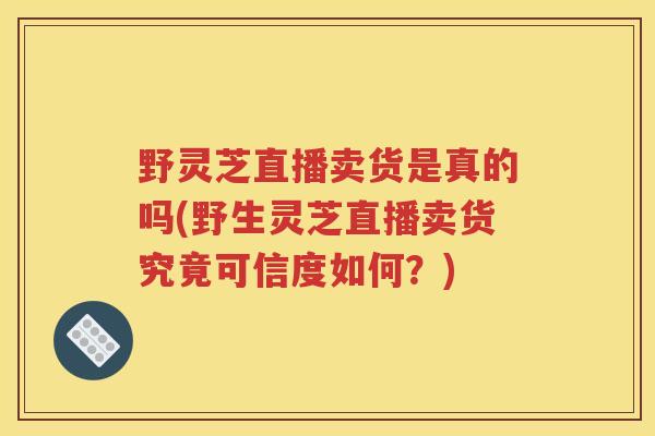 野灵芝直播卖货是真的吗(野生灵芝直播卖货究竟可信度如何？)