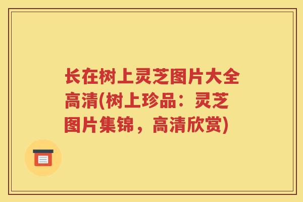 长在树上灵芝图片大全高清(树上珍品：灵芝图片集锦，高清欣赏)